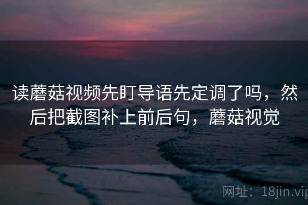 读蘑菇视频先盯导语先定调了吗，然后把截图补上前后句，蘑菇视觉