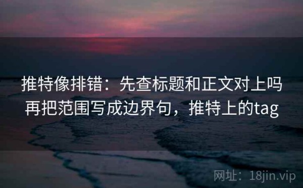 推特像排错：先查标题和正文对上吗再把范围写成边界句，推特上的tag