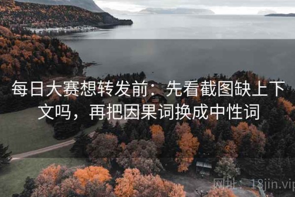 每日大赛想转发前：先看截图缺上下文吗，再把因果词换成中性词