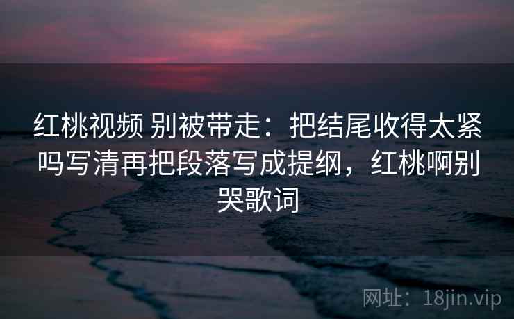 红桃视频 别被带走：把结尾收得太紧吗写清再把段落写成提纲，红桃啊别哭歌词