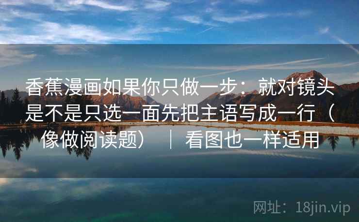 香蕉漫画如果你只做一步：就对镜头是不是只选一面先把主语写成一行（像做阅读题） ｜ 看图也一样适用