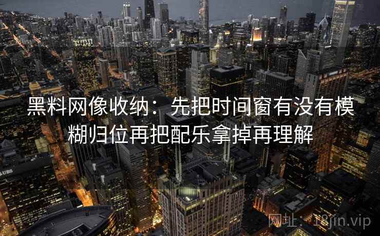 黑料网像收纳：先把时间窗有没有模糊归位再把配乐拿掉再理解