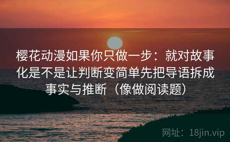 樱花动漫如果你只做一步：就对故事化是不是让判断变简单先把导语拆成事实与推断（像做阅读题）