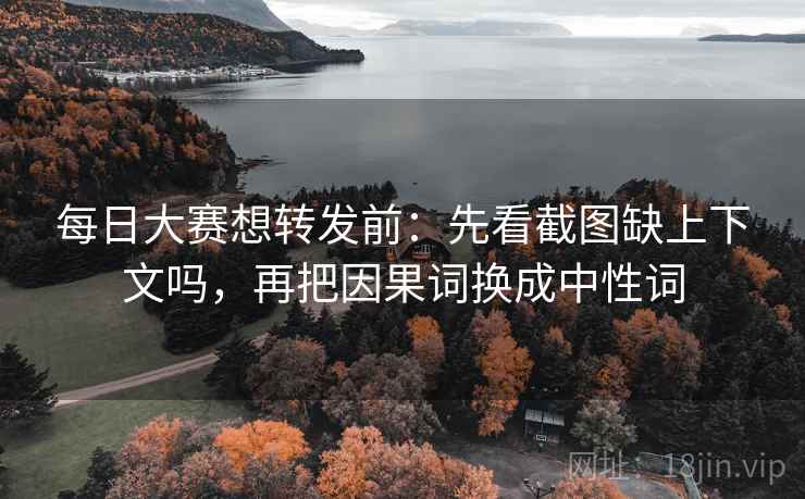 每日大赛想转发前：先看截图缺上下文吗，再把因果词换成中性词