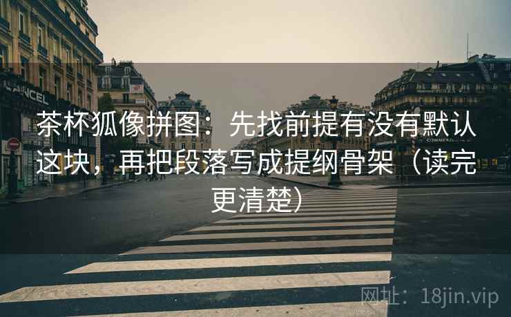 茶杯狐像拼图：先找前提有没有默认这块，再把段落写成提纲骨架（读完更清楚）