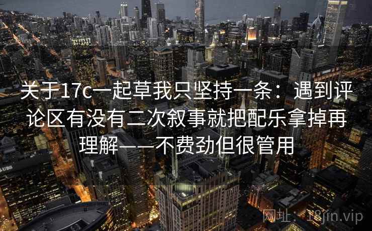 关于17c一起草我只坚持一条：遇到评论区有没有二次叙事就把配乐拿掉再理解——不费劲但很管用