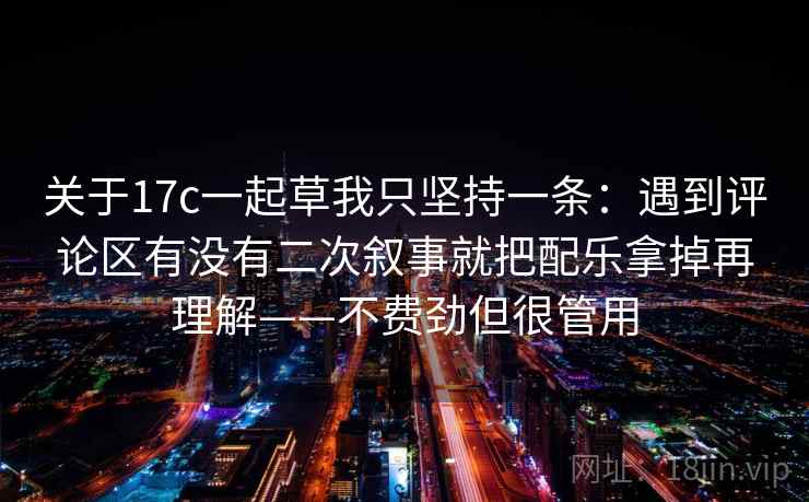 关于17c一起草我只坚持一条：遇到评论区有没有二次叙事就把配乐拿掉再理解——不费劲但很管用