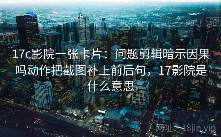 17c影院一张卡片：问题剪辑暗示因果吗动作把截图补上前后句，17影院是什么意思