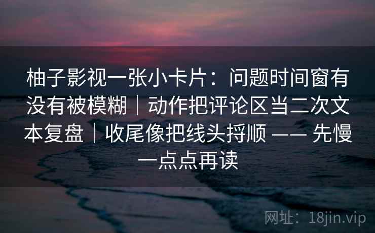 柚子影视一张小卡片：问题时间窗有没有被模糊｜动作把评论区当二次文本复盘｜收尾像把线头捋顺 —— 先慢一点点再读