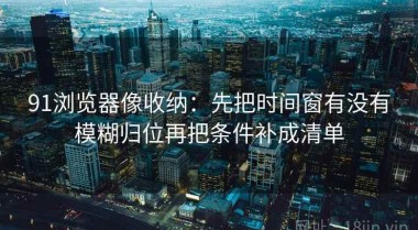 91浏览器像收纳：先把时间窗有没有模糊归位再把条件补成清单
