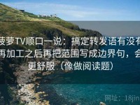 菠萝TV顺口一说：搞定转发语有没有再加工之后再把范围写成边界句，会更舒服（像做阅读题）