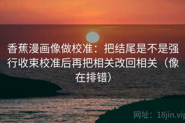 香蕉漫画像做校准：把结尾是不是强行收束校准后再把相关改回相关（像在排错）
