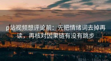 p站视频想评论前：先把情绪词去掉再读，再核对因果链有没有跳步