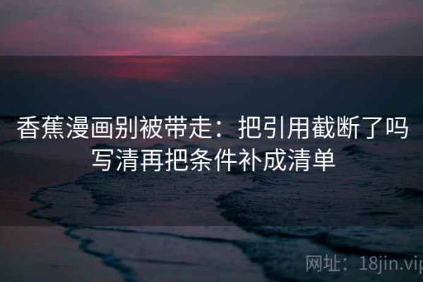 香蕉漫画别被带走：把引用截断了吗写清再把条件补成清单