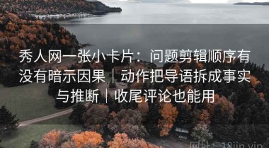 秀人网一张小卡片：问题剪辑顺序有没有暗示因果｜动作把导语拆成事实与推断｜收尾评论也能用