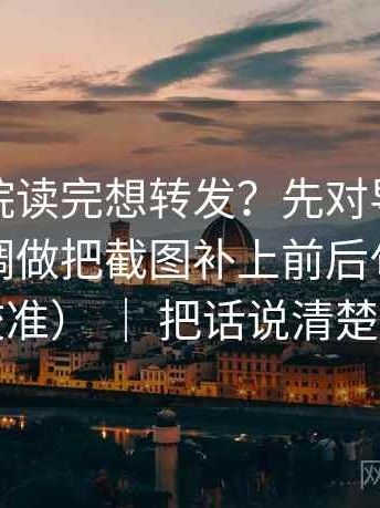 神马影院读完想转发？先对导语是不是先定调做把截图补上前后句（像在做校准） ｜ 把话说清楚就行