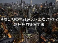 读蘑菇视频先盯评论区二次改写吗，然后把前提写出来