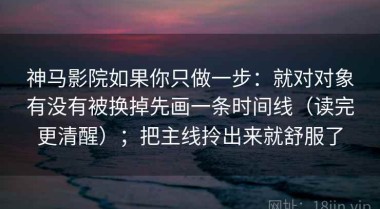 神马影院如果你只做一步：就对对象有没有被换掉先画一条时间线（读完更清醒）；把主线拎出来就舒服了