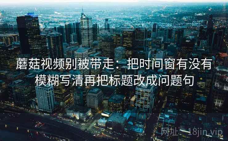 蘑菇视频别被带走：把时间窗有没有模糊写清再把标题改成问题句
