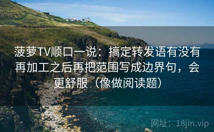 菠萝TV顺口一说：搞定转发语有没有再加工之后再把范围写成边界句，会更舒服（像做阅读题）