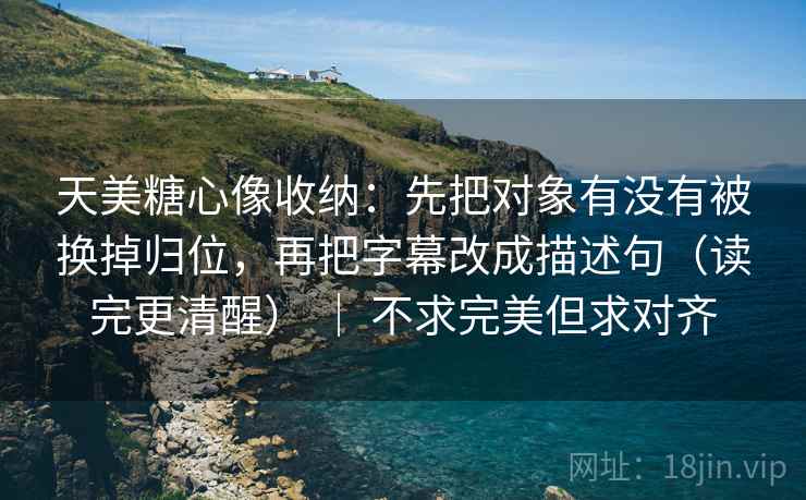 天美糖心像收纳：先把对象有没有被换掉归位，再把字幕改成描述句（读完更清醒） ｜ 不求完美但求对齐