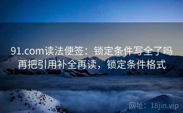 91.com读法便签：锁定条件写全了吗再把引用补全再读，锁定条件格式