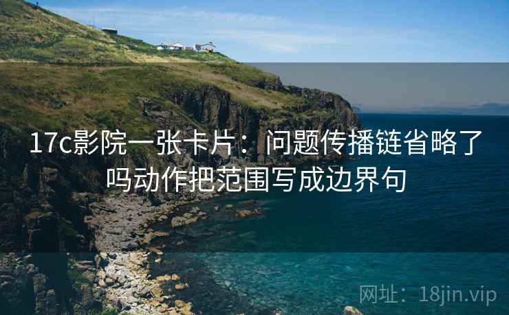 17c影院一张卡片：问题传播链省略了吗动作把范围写成边界句