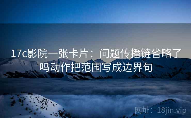 17c影院一张卡片：问题传播链省略了吗动作把范围写成边界句