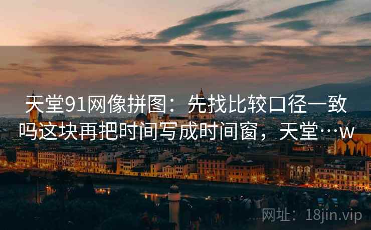 天堂91网像拼图：先找比较口径一致吗这块再把时间写成时间窗，天堂…w