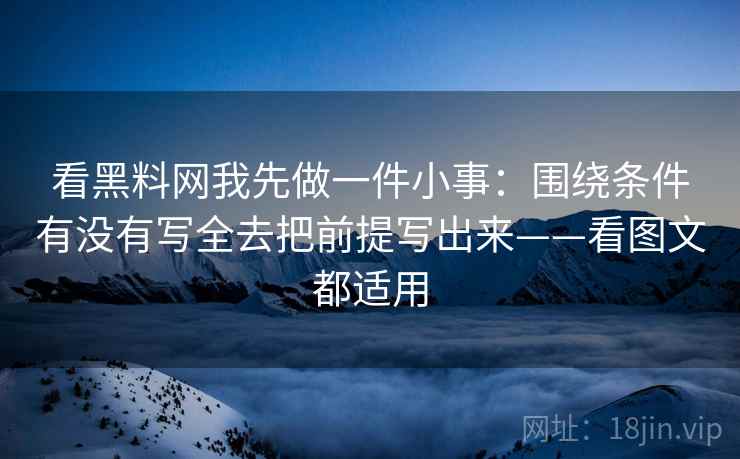 看黑料网我先做一件小事：围绕条件有没有写全去把前提写出来——看图文都适用