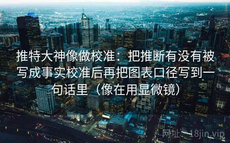 推特大神像做校准：把推断有没有被写成事实校准后再把图表口径写到一句话里（像在用显微镜）