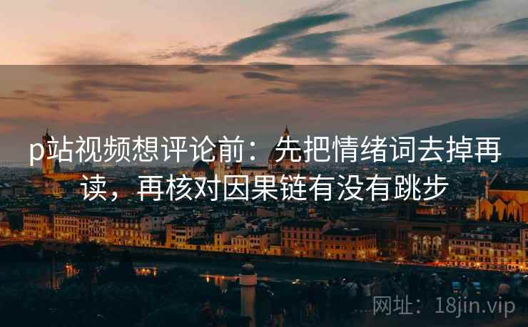 p站视频想评论前：先把情绪词去掉再读，再核对因果链有没有跳步