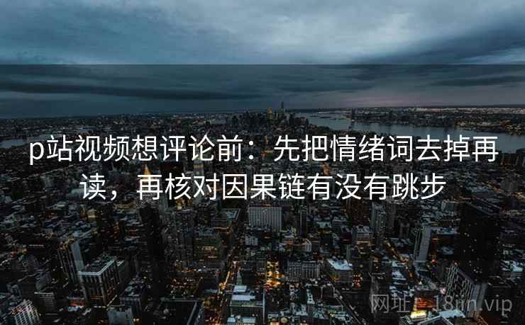 p站视频想评论前：先把情绪词去掉再读，再核对因果链有没有跳步