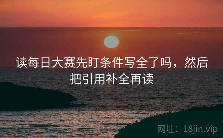 读每日大赛先盯条件写全了吗，然后把引用补全再读