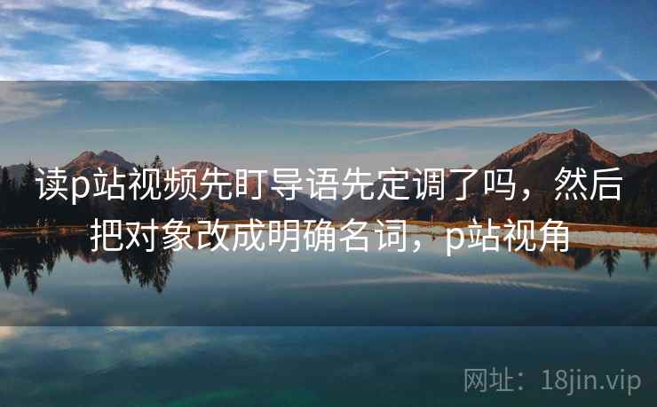 读p站视频先盯导语先定调了吗，然后把对象改成明确名词，p站视角