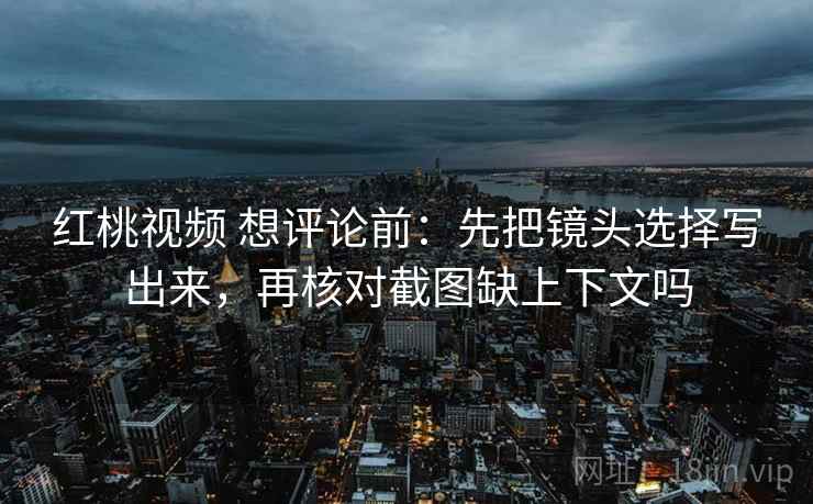 红桃视频 想评论前：先把镜头选择写出来，再核对截图缺上下文吗