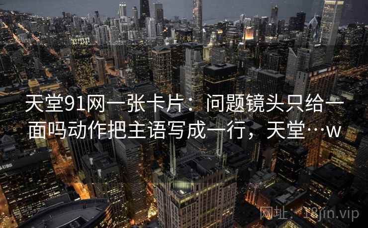 天堂91网一张卡片:问题镜头只给一面吗动作把主语写成一行,天堂…w 天堂91网一张卡片:问题镜头只给一面吗动作把主语写成一行,天堂…w