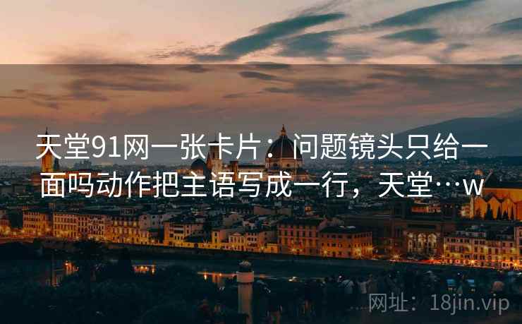 天堂91网一张卡片:问题镜头只给一面吗动作把主语写成一行,天堂…w 天堂91网一张卡片:问题镜头只给一面吗动作把主语写成一行,天堂…w