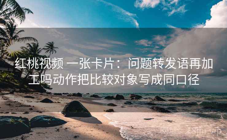 红桃视频 一张卡片：问题转发语再加工吗动作把比较对象写成同口径
