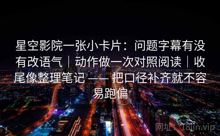 星空影院一张小卡片：问题字幕有没有改语气｜动作做一次对照阅读｜收尾像整理笔记 —— 把口径补齐就不容易跑偏