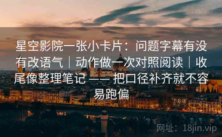 星空影院一张小卡片：问题字幕有没有改语气｜动作做一次对照阅读｜收尾像整理笔记 —— 把口径补齐就不容易跑偏