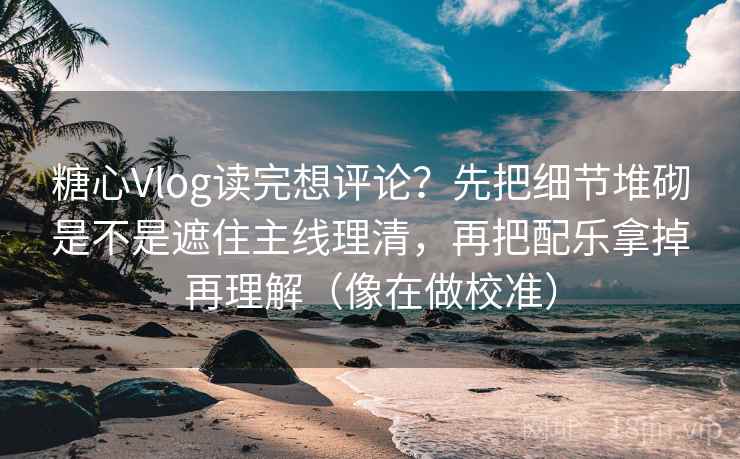 糖心Vlog读完想评论？先把细节堆砌是不是遮住主线理清，再把配乐拿掉再理解（像在做校准）