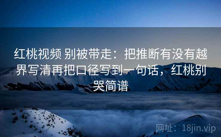红桃视频 别被带走:把推断有没有越界写清再把口径写到一句话,红桃别哭简谱 红桃视频 别被带走:把推断有没有越界写清再把口径写到一句话,红桃别哭简谱