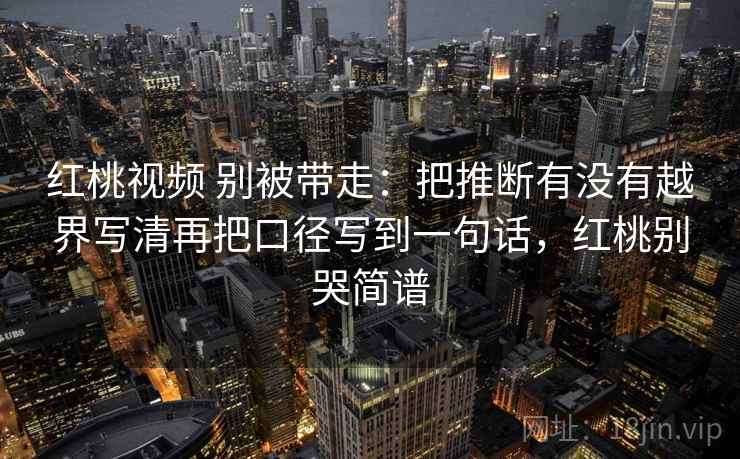 红桃视频 别被带走:把推断有没有越界写清再把口径写到一句话,红桃别哭简谱 红桃视频 别被带走:把推断有没有越界写清再把口径写到一句话,红桃别哭简谱
