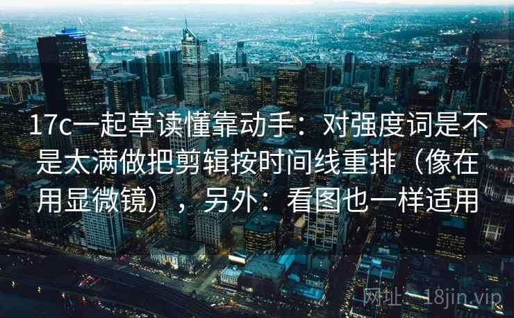 17c一起草读懂靠动手：对强度词是不是太满做把剪辑按时间线重排（像在用显微镜），另外：看图也一样适用