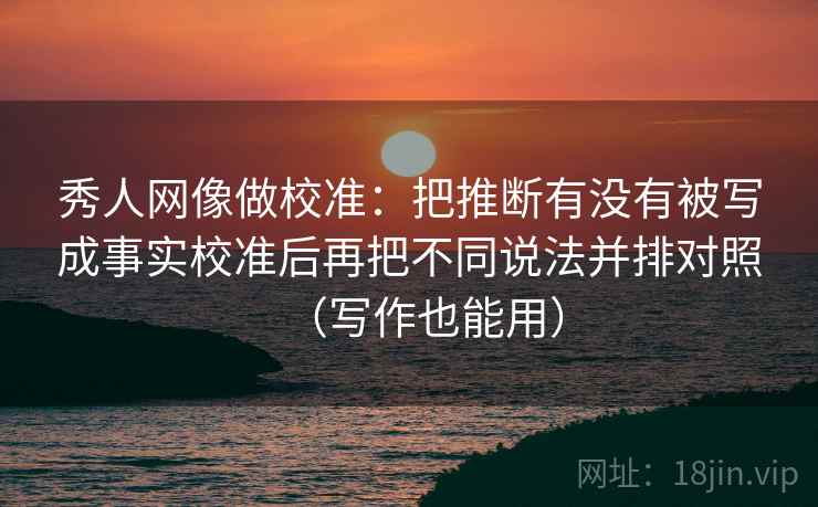 秀人网像做校准：把推断有没有被写成事实校准后再把不同说法并排对照（写作也能用）