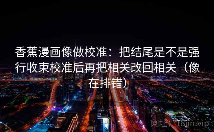 香蕉漫画像做校准：把结尾是不是强行收束校准后再把相关改回相关（像在排错）