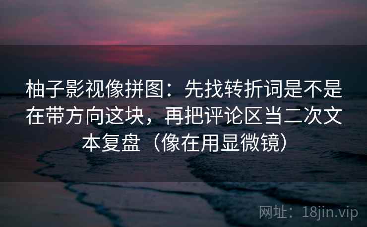 柚子影视像拼图:先找转折词是不是在带方向这块,再把评论区当二次文本复盘(像在用显微镜) 柚子影视像拼图:先找转折词是不是在带方向这块,再把评论区当二次文本复盘(像在用显微镜)