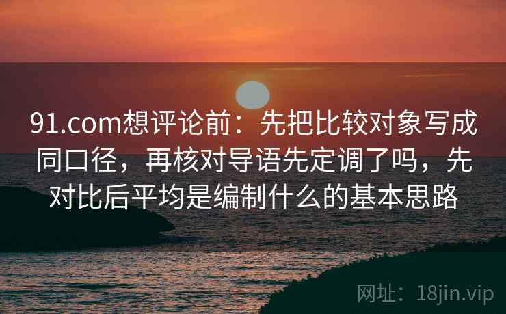 91.com想评论前:先把比较对象写成同口径,再核对导语先定调了吗,先对比后平均是编制什么的基本思路 91.com想评论前:先把比较对象写成同口径,再核对导语先定调了吗,先对比后平均是编制什么的基本思路