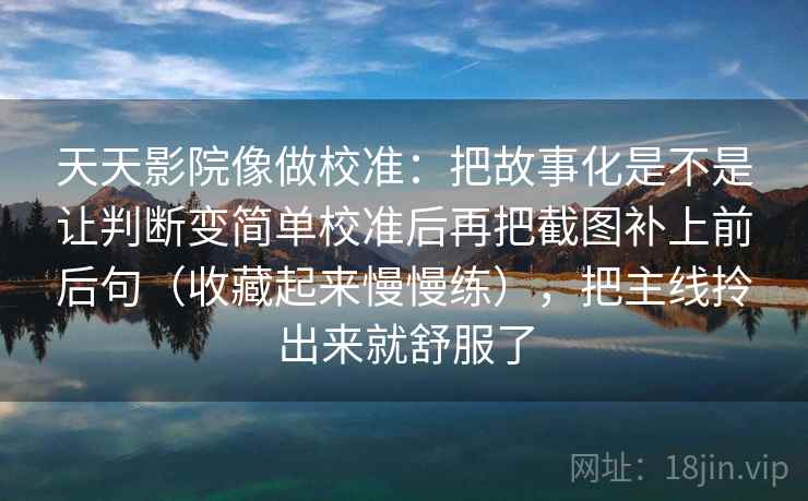 天天影院像做校准:把故事化是不是让判断变简单校准后再把截图补上前后句(收藏起来慢慢练),把主线拎出来就舒服了 天天影院像做校准:把故事化是不是让判断变简单校准后再把截图补上前后句(收藏起来慢慢练),把主线拎出来就舒服了